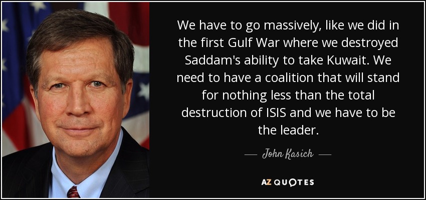 We have to go massively, like we did in the first Gulf War where we destroyed Saddam's ability to take Kuwait. We need to have a coalition that will stand for nothing less than the total destruction of ISIS and we have to be the leader. - John Kasich