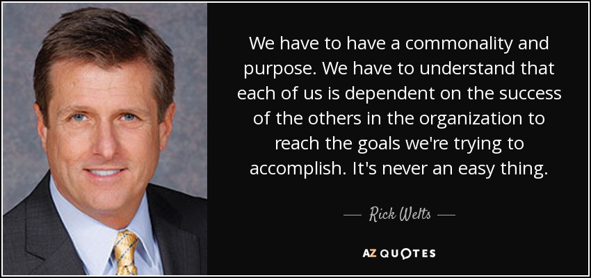 We have to have a commonality and purpose. We have to understand that each of us is dependent on the success of the others in the organization to reach the goals we're trying to accomplish. It's never an easy thing. - Rick Welts