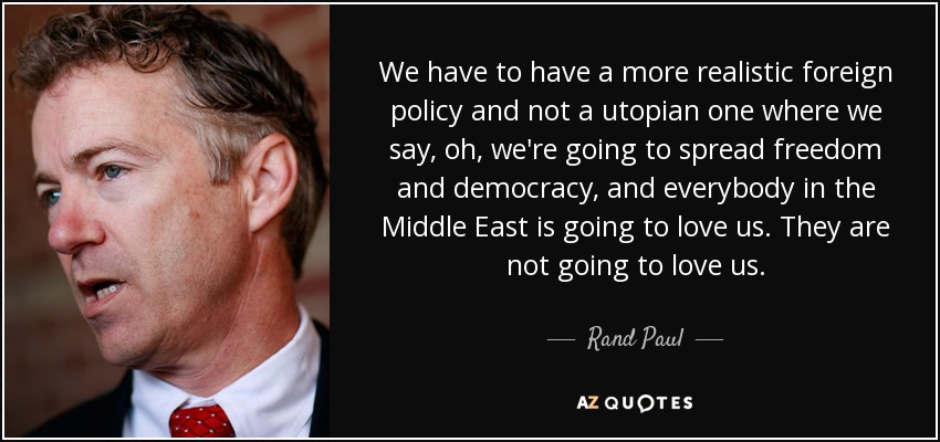 We have to have a more realistic foreign policy and not a utopian one where we say, oh, we're going to spread freedom and democracy, and everybody in the Middle East is going to love us. They are not going to love us. - Rand Paul