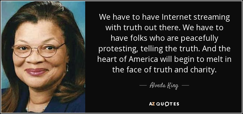 We have to have Internet streaming with truth out there. We have to have folks who are peacefully protesting, telling the truth. And the heart of America will begin to melt in the face of truth and charity. - Alveda King