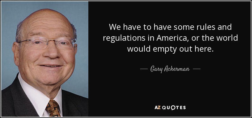 We have to have some rules and regulations in America, or the world would empty out here. - Gary Ackerman