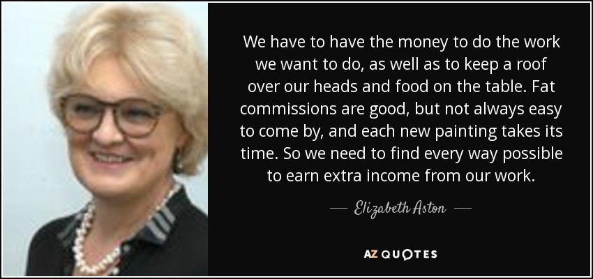 We have to have the money to do the work we want to do, as well as to keep a roof over our heads and food on the table. Fat commissions are good, but not always easy to come by, and each new painting takes its time. So we need to find every way possible to earn extra income from our work. - Elizabeth Aston