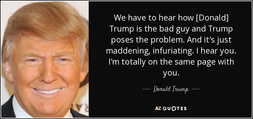 We have to hear how [Donald] Trump is the bad guy and Trump poses the problem. And it's just maddening, infuriating. I hear you. I'm totally on the same page with you. - Donald Trump