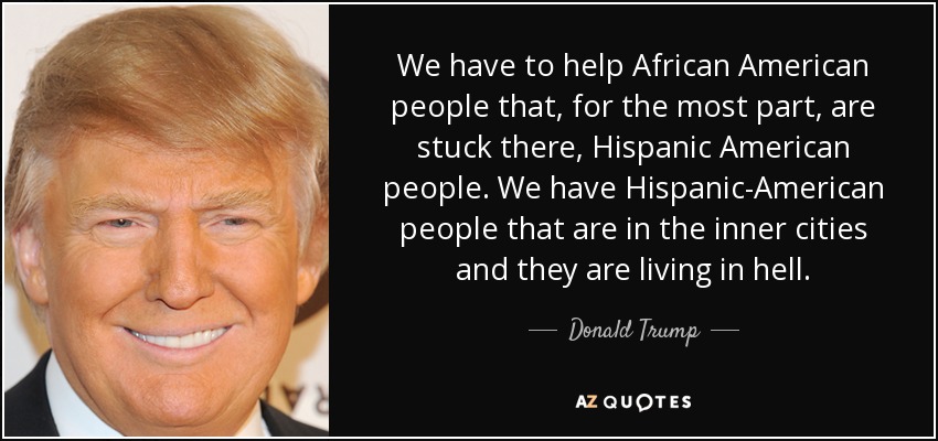 We have to help African American people that, for the most part, are stuck there, Hispanic American people. We have Hispanic-American people that are in the inner cities and they are living in hell. - Donald Trump
