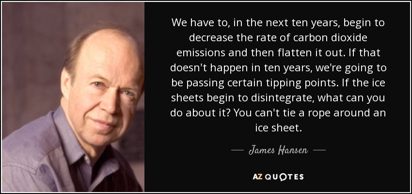 We have to, in the next ten years, begin to decrease the rate of carbon dioxide emissions and then flatten it out. If that doesn't happen in ten years, we're going to be passing certain tipping points. If the ice sheets begin to disintegrate, what can you do about it? You can't tie a rope around an ice sheet. - James Hansen