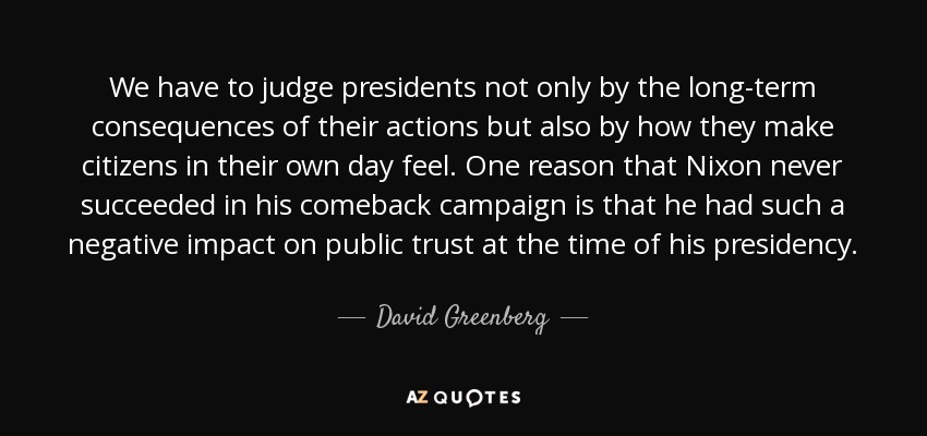 We have to judge presidents not only by the long-term consequences of their actions but also by how they make citizens in their own day feel. One reason that Nixon never succeeded in his comeback campaign is that he had such a negative impact on public trust at the time of his presidency. - David Greenberg