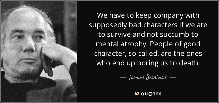 We have to keep company with supposedly bad characters if we are to survive and not succumb to mental atrophy. People of good character, so called, are the ones who end up boring us to death. - Thomas Bernhard