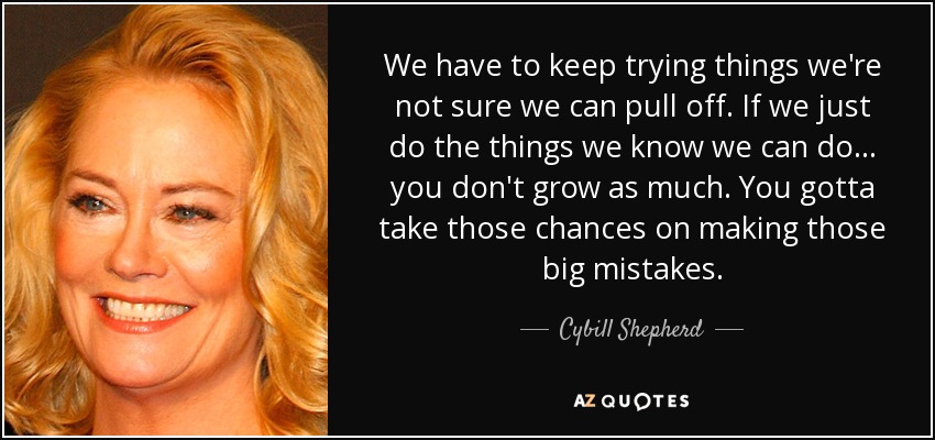We have to keep trying things we're not sure we can pull off. If we just do the things we know we can do ... you don't grow as much. You gotta take those chances on making those big mistakes. - Cybill Shepherd