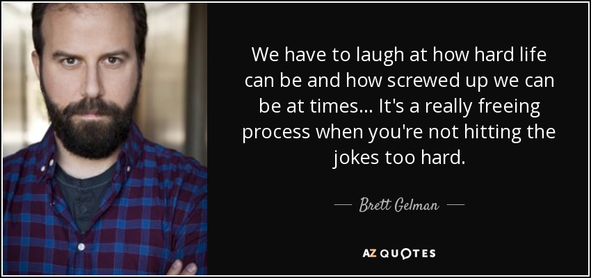 We have to laugh at how hard life can be and how screwed up we can be at times... It's a really freeing process when you're not hitting the jokes too hard. - Brett Gelman