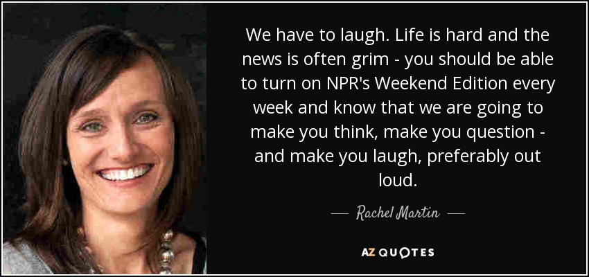 We have to laugh. Life is hard and the news is often grim - you should be able to turn on NPR's Weekend Edition every week and know that we are going to make you think, make you question - and make you laugh, preferably out loud. - Rachel Martin