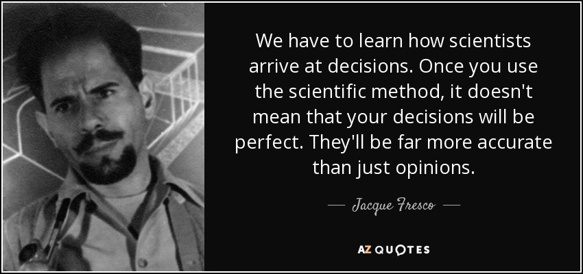 We have to learn how scientists arrive at decisions. Once you use the scientific method, it doesn't mean that your decisions will be perfect. They'll be far more accurate than just opinions. - Jacque Fresco
