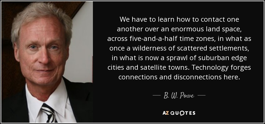 We have to learn how to contact one another over an enormous land space, across five-and-a-half time zones, in what as once a wilderness of scattered settlements, in what is now a sprawl of suburban edge cities and satellite towns. Technology forges connections and disconnections here. - B. W. Powe