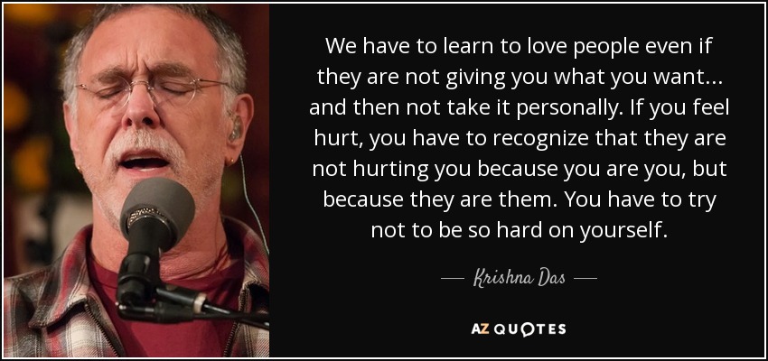We have to learn to love people even if they are not giving you what you want... and then not take it personally. If you feel hurt, you have to recognize that they are not hurting you because you are you, but because they are them. You have to try not to be so hard on yourself. - Krishna Das