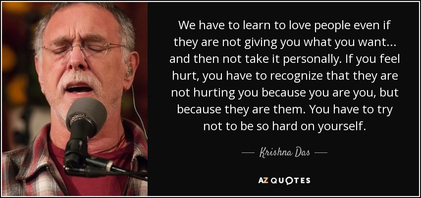 We have to learn to love people even if they are not giving you what you want... and then not take it personally. If you feel hurt, you have to recognize that they are not hurting you because you are you, but because they are them. You have to try not to be so hard on yourself. - Krishna Das