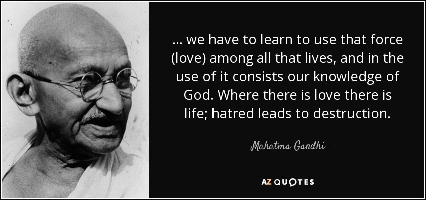... we have to learn to use that force (love) among all that lives, and in the use of it consists our knowledge of God. Where there is love there is life; hatred leads to destruction. - Mahatma Gandhi