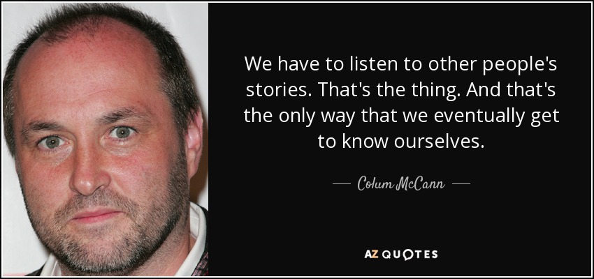 We have to listen to other people's stories. That's the thing. And that's the only way that we eventually get to know ourselves. - Colum McCann