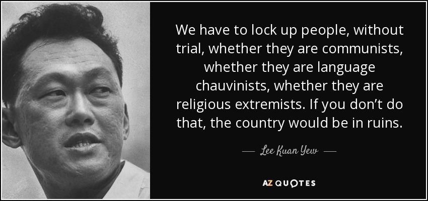 We have to lock up people, without trial, whether they are communists, whether they are language chauvinists, whether they are religious extremists. If you don’t do that, the country would be in ruins. - Lee Kuan Yew