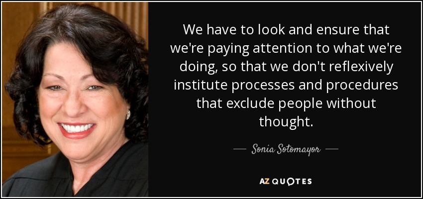We have to look and ensure that we're paying attention to what we're doing, so that we don't reflexively institute processes and procedures that exclude people without thought. - Sonia Sotomayor