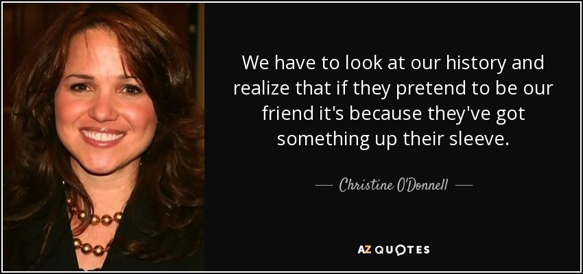 We have to look at our history and realize that if they pretend to be our friend it's because they've got something up their sleeve. - Christine O'Donnell