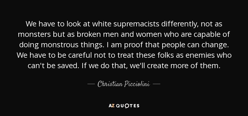 We have to look at white supremacists differently, not as monsters but as broken men and women who are capable of doing monstrous things. I am proof that people can change. We have to be careful not to treat these folks as enemies who can't be saved. If we do that, we'll create more of them. - Christian Picciolini