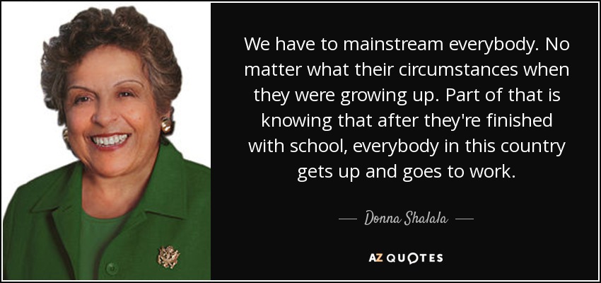 We have to mainstream everybody. No matter what their circumstances when they were growing up. Part of that is knowing that after they're finished with school, everybody in this country gets up and goes to work. - Donna Shalala