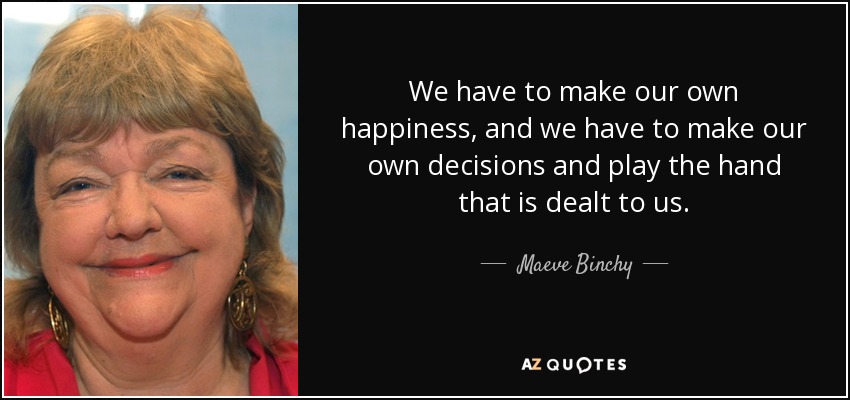 We have to make our own happiness, and we have to make our own decisions and play the hand that is dealt to us. - Maeve Binchy