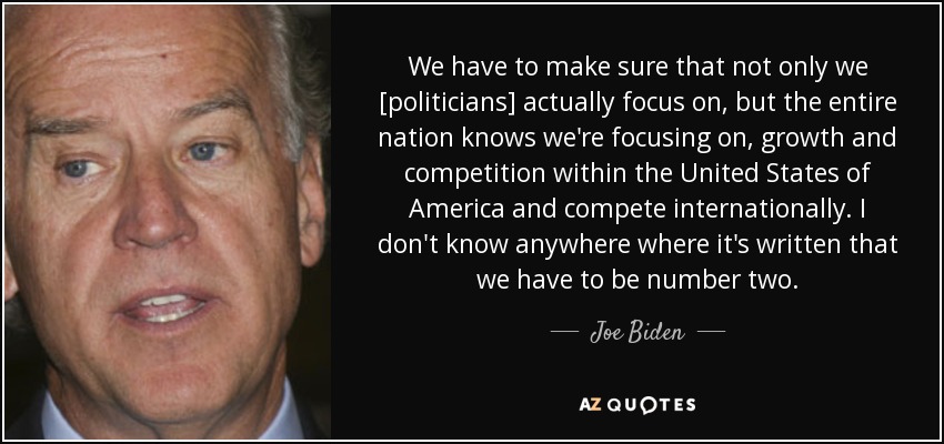 We have to make sure that not only we [politicians] actually focus on, but the entire nation knows we're focusing on, growth and competition within the United States of America and compete internationally. I don't know anywhere where it's written that we have to be number two. - Joe Biden