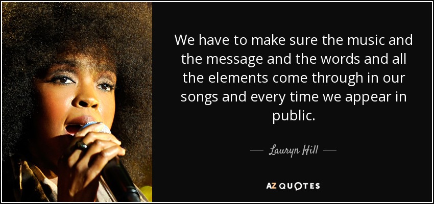 We have to make sure the music and the message and the words and all the elements come through in our songs and every time we appear in public. - Lauryn Hill