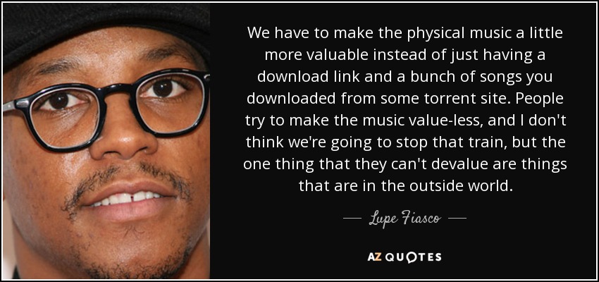 We have to make the physical music a little more valuable instead of just having a download link and a bunch of songs you downloaded from some torrent site. People try to make the music value-less, and I don't think we're going to stop that train, but the one thing that they can't devalue are things that are in the outside world. - Lupe Fiasco