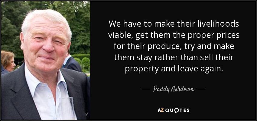 We have to make their livelihoods viable, get them the proper prices for their produce, try and make them stay rather than sell their property and leave again. - Paddy Ashdown