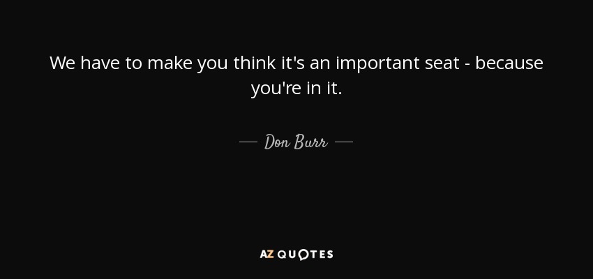 We have to make you think it's an important seat - because you're in it. - Don Burr