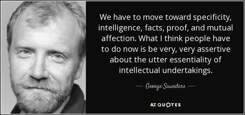 We have to move toward specificity, intelligence, facts, proof, and mutual affection. What I think people have to do now is be very, very assertive about the utter essentiality of intellectual undertakings. - George Saunders