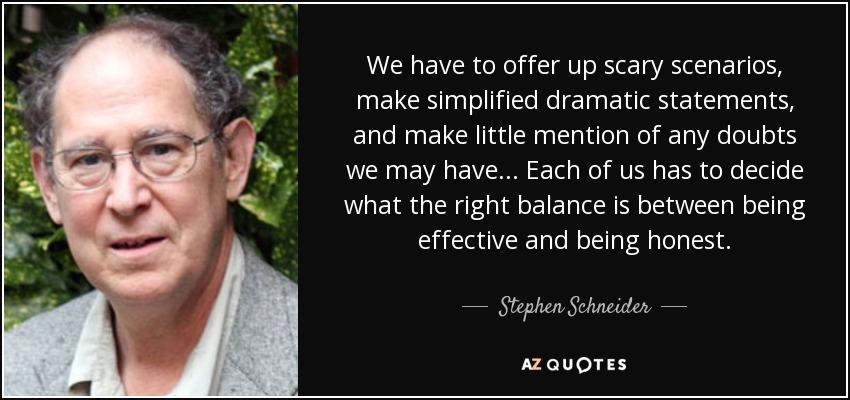 We have to offer up scary scenarios, make simplified dramatic statements, and make little mention of any doubts we may have... Each of us has to decide what the right balance is between being effective and being honest. - Stephen Schneider