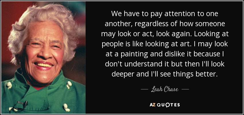 We have to pay attention to one another, regardless of how someone may look or act, look again. Looking at people is like looking at art. I may look at a painting and dislike it because I don't understand it but then I'll look deeper and I'll see things better. - Leah Chase