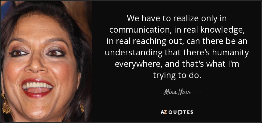 We have to realize only in communication, in real knowledge, in real reaching out, can there be an understanding that there's humanity everywhere, and that's what I'm trying to do. - Mira Nair