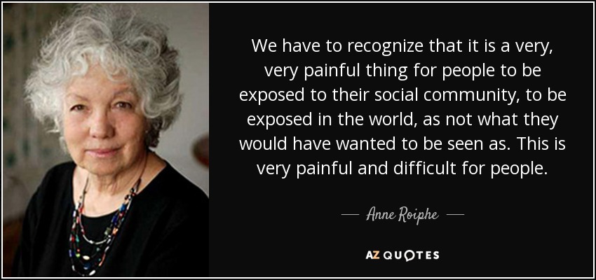 We have to recognize that it is a very, very painful thing for people to be exposed to their social community, to be exposed in the world, as not what they would have wanted to be seen as. This is very painful and difficult for people. - Anne Roiphe