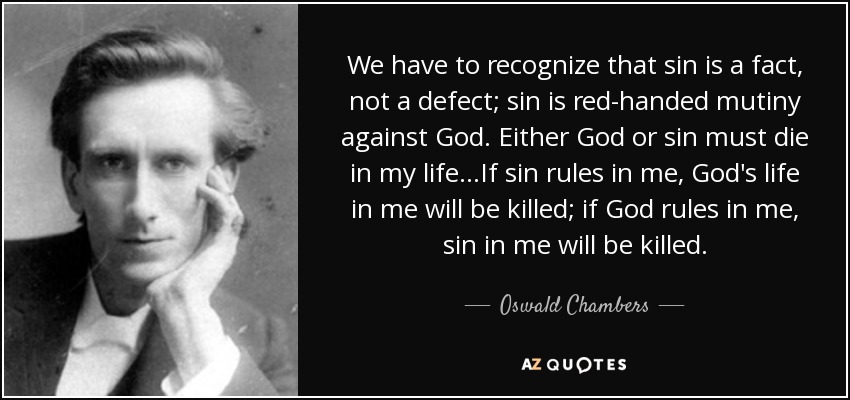 We have to recognize that sin is a fact, not a defect; sin is red-handed mutiny against God. Either God or sin must die in my life...If sin rules in me, God's life in me will be killed; if God rules in me, sin in me will be killed. - Oswald Chambers