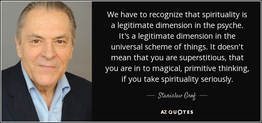 We have to recognize that spirituality is a legitimate dimension in the psyche. It's a legitimate dimension in the universal scheme of things. It doesn't mean that you are superstitious, that you are in to magical, primitive thinking, if you take spirituality seriously. - Stanislav Grof