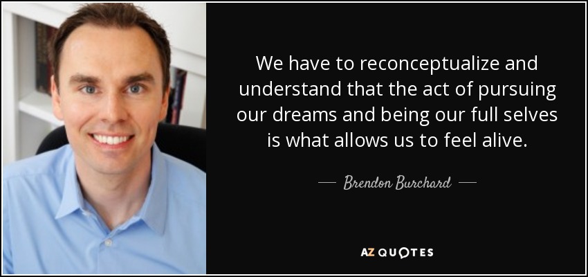 We have to reconceptualize and understand that the act of pursuing our dreams and being our full selves is what allows us to feel alive. - Brendon Burchard