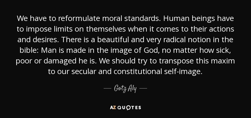 We have to reformulate moral standards. Human beings have to impose limits on themselves when it comes to their actions and desires. There is a beautiful and very radical notion in the bible: Man is made in the image of God, no matter how sick, poor or damaged he is. We should try to transpose this maxim to our secular and constitutional self-image. - Gotz Aly