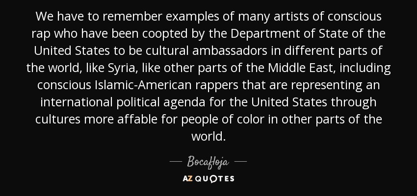 We have to remember examples of many artists of conscious rap who have been coopted by the Department of State of the United States to be cultural ambassadors in different parts of the world, like Syria, like other parts of the Middle East, including conscious Islamic-American rappers that are representing an international political agenda for the United States through cultures more affable for people of color in other parts of the world. - Bocafloja