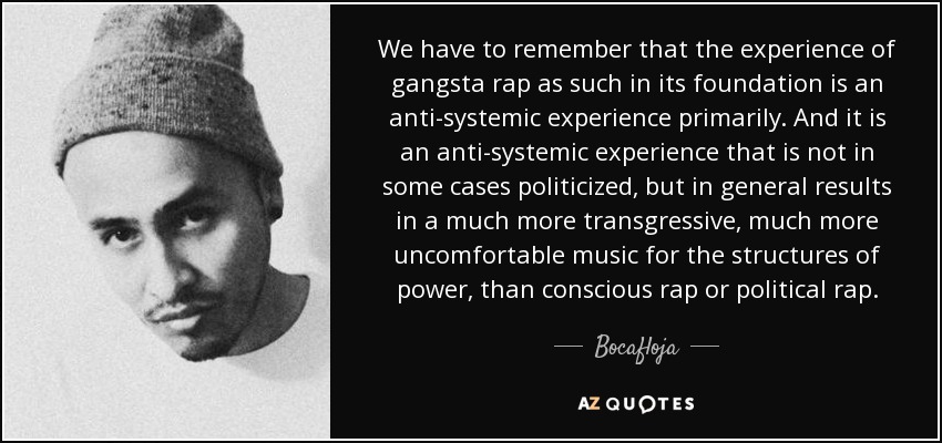 We have to remember that the experience of gangsta rap as such in its foundation is an anti-systemic experience primarily. And it is an anti-systemic experience that is not in some cases politicized, but in general results in a much more transgressive, much more uncomfortable music for the structures of power, than conscious rap or political rap. - Bocafloja