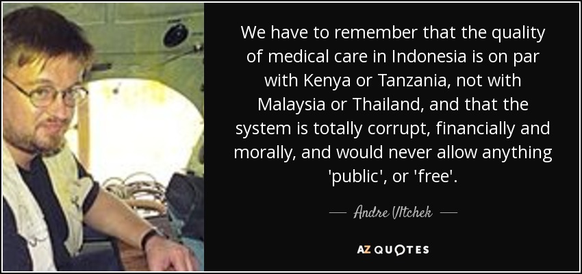 We have to remember that the quality of medical care in Indonesia is on par with Kenya or Tanzania, not with Malaysia or Thailand, and that the system is totally corrupt, financially and morally, and would never allow anything 'public', or 'free'. - Andre Vltchek