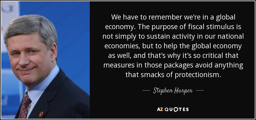 We have to remember we're in a global economy. The purpose of fiscal stimulus is not simply to sustain activity in our national economies, but to help the global economy as well, and that's why it's so critical that measures in those packages avoid anything that smacks of protectionism. - Stephen Harper