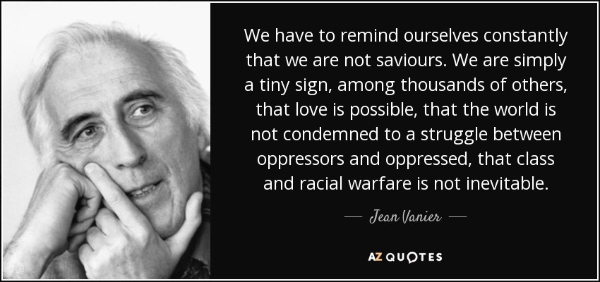We have to remind ourselves constantly that we are not saviours. We are simply a tiny sign, among thousands of others, that love is possible, that the world is not condemned to a struggle between oppressors and oppressed, that class and racial warfare is not inevitable. - Jean Vanier