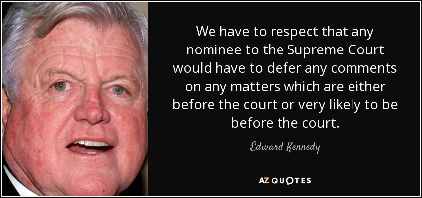 We have to respect that any nominee to the Supreme Court would have to defer any comments on any matters which are either before the court or very likely to be before the court. - Edward Kennedy