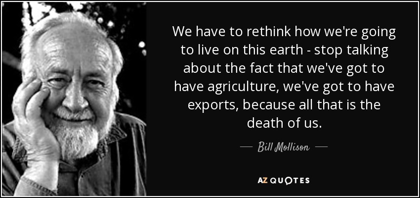We have to rethink how we're going to live on this earth - stop talking about the fact that we've got to have agriculture, we've got to have exports, because all that is the death of us. - Bill Mollison