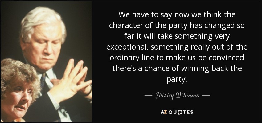 We have to say now we think the character of the party has changed so far it will take something very exceptional, something really out of the ordinary line to make us be convinced there's a chance of winning back the party. - Shirley Williams