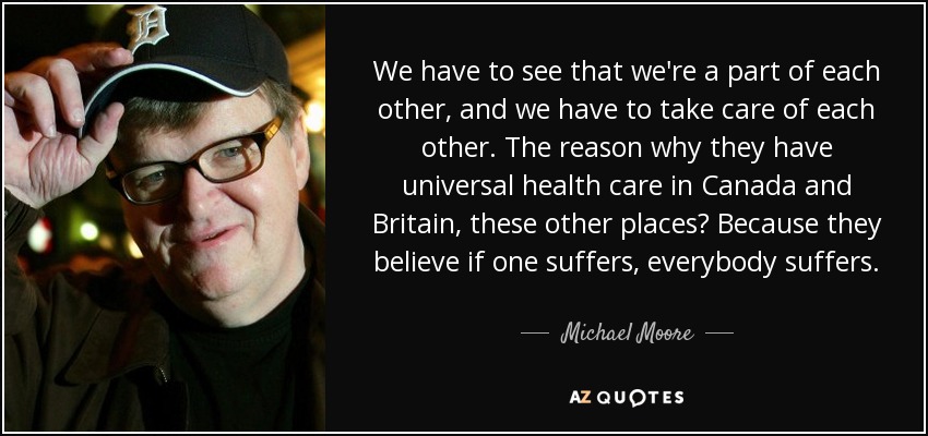 We have to see that we're a part of each other, and we have to take care of each other. The reason why they have universal health care in Canada and Britain, these other places? Because they believe if one suffers, everybody suffers. - Michael Moore