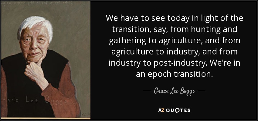 We have to see today in light of the transition, say, from hunting and gathering to agriculture, and from agriculture to industry, and from industry to post-industry. We're in an epoch transition. - Grace Lee Boggs